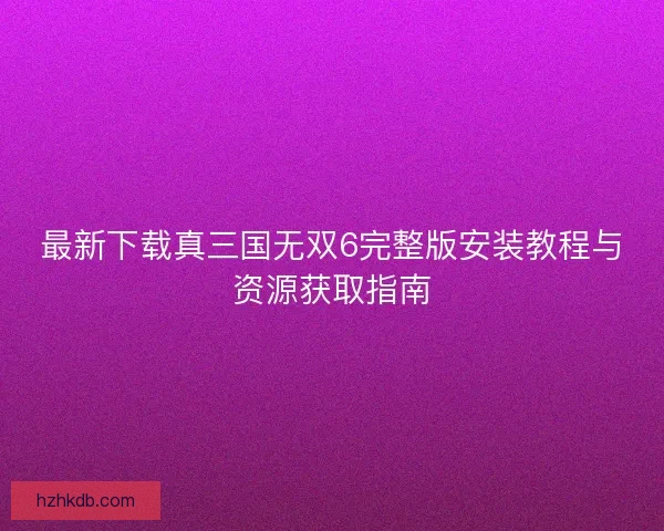 最新下载真三国无双6完整版安装教程与资源获取指南