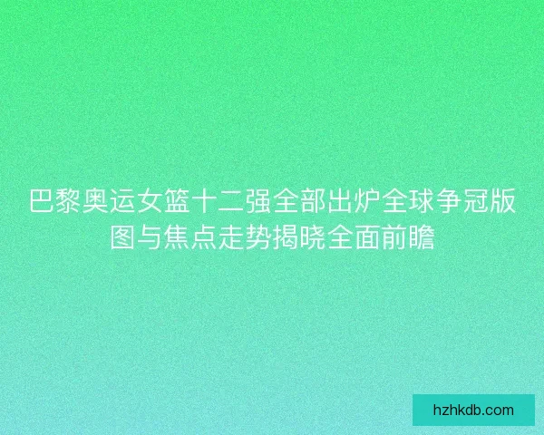 巴黎奥运女篮十二强全部出炉全球争冠版图与焦点走势揭晓全面前瞻